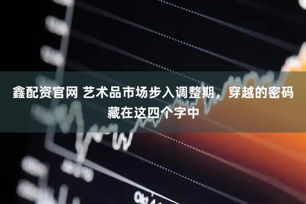 鑫配资官网 艺术品市场步入调整期，穿越的密码藏在这四个字中