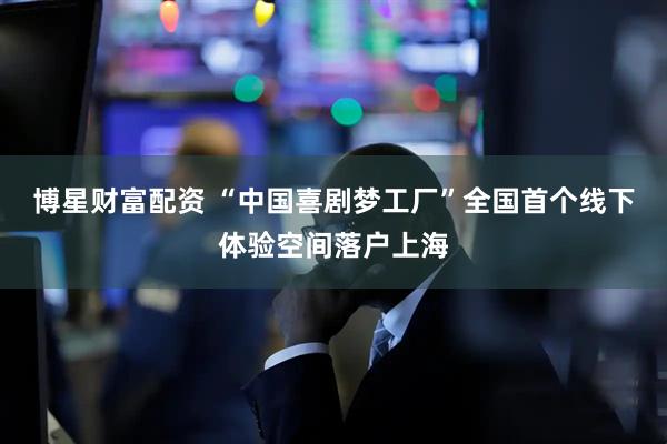 博星财富配资 “中国喜剧梦工厂”全国首个线下体验空间落户上海