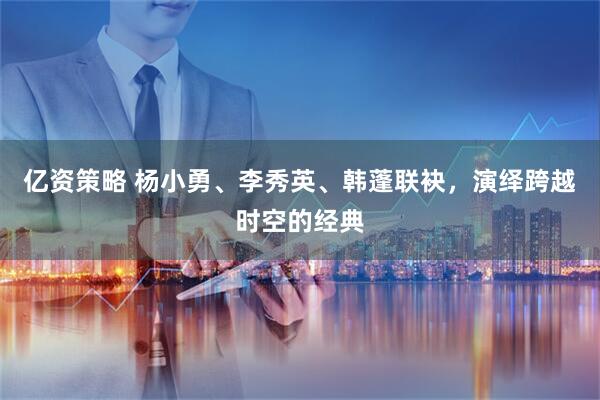 亿资策略 杨小勇、李秀英、韩蓬联袂，演绎跨越时空的经典