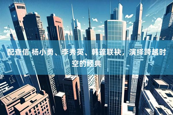 配查信 杨小勇、李秀英、韩蓬联袂，演绎跨越时空的经典