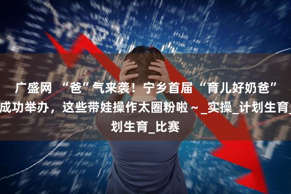 广盛网  “爸”气来袭！宁乡首届 “育儿好奶爸” 大赛成功举办，这些带娃操作太圈粉啦～_实操_计划生育_比赛