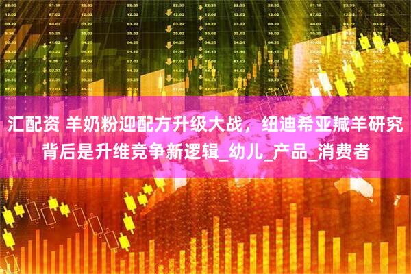 汇配资 羊奶粉迎配方升级大战，纽迪希亚羬羊研究背后是升维竞争新逻辑_幼儿_产品_消费者