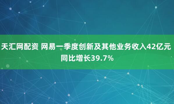天汇网配资 网易一季度创新及其他业务收入42亿元 同比增长39.7%