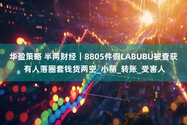 华盈策略 半两财经｜8805件假LABUBU被查获 有人落圈套钱货两空_小丽_转账_受害人