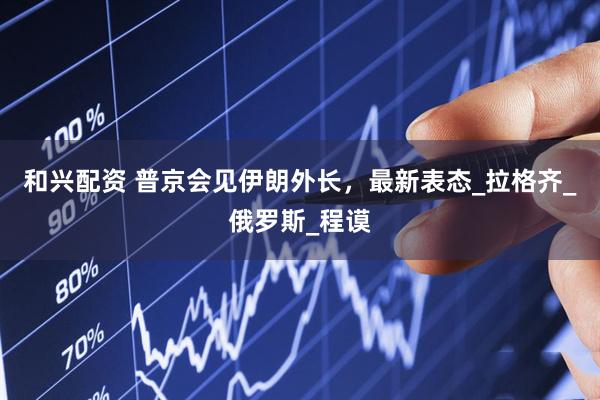 和兴配资 普京会见伊朗外长，最新表态_拉格齐_俄罗斯_程谟