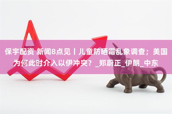 保宇配资 新闻8点见丨儿童防晒霜乱象调查；美国为何此时介入以伊冲突？_郑蔚正_伊朗_中东