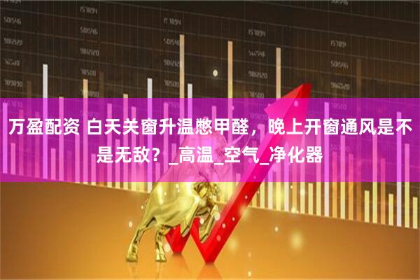 万盈配资 白天关窗升温憋甲醛，晚上开窗通风是不是无敌？_高温_空气_净化器