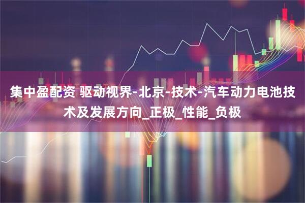 集中盈配资 驱动视界-北京-技术-汽车动力电池技术及发展方向_正极_性能_负极