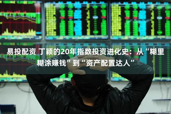 易投配资 丁颖的20年指数投资进化史：从“糊里糊涂赚钱”到“资产配置达人”