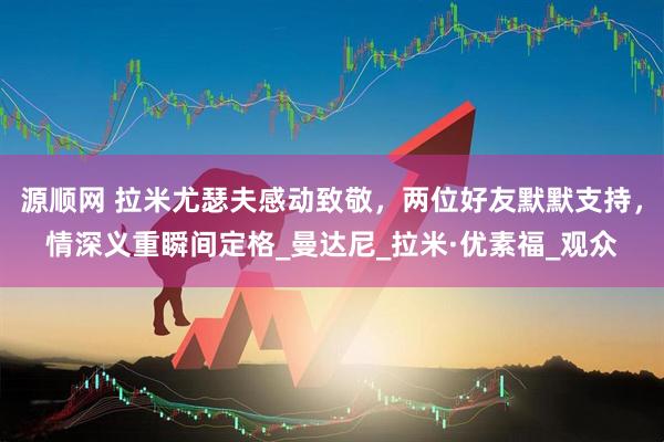 源顺网 拉米尤瑟夫感动致敬，两位好友默默支持，情深义重瞬间定格_曼达尼_拉米·优素福_观众