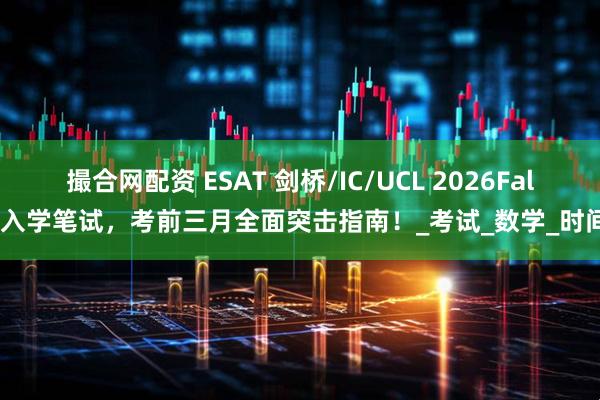 撮合网配资 ESAT 剑桥/IC/UCL 2026Fall入学笔试，考前三月全面突击指南！_考试_数学_时间