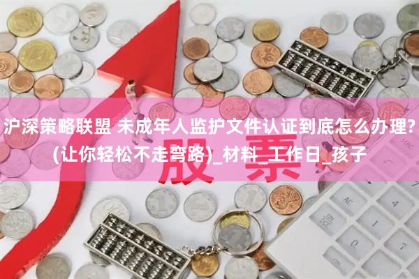 沪深策略联盟 未成年人监护文件认证到底怎么办理?(让你轻松不走弯路)_材料_工作日_孩子
