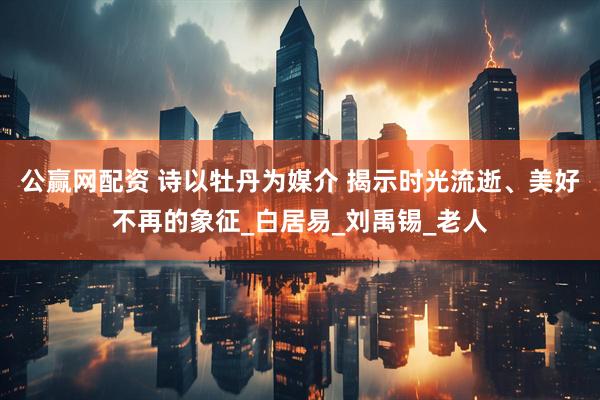 公赢网配资 诗以牡丹为媒介 揭示时光流逝、美好不再的象征_白居易_刘禹锡_老人