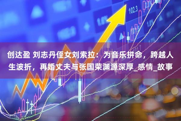 创达盈 刘志丹侄女刘索拉：为音乐拼命，跨越人生波折，再婚丈夫与张国荣渊源深厚_感情_故事