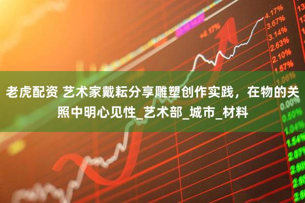 老虎配资 艺术家戴耘分享雕塑创作实践，在物的关照中明心见性_艺术部_城市_材料