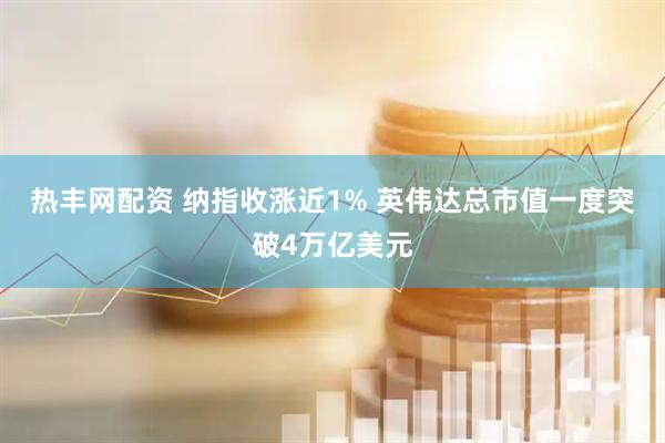 热丰网配资 纳指收涨近1% 英伟达总市值一度突破4万亿美元