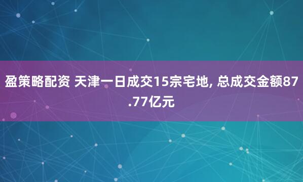 盈策略配资 天津一日成交15宗宅地, 总成交金额87.77亿元