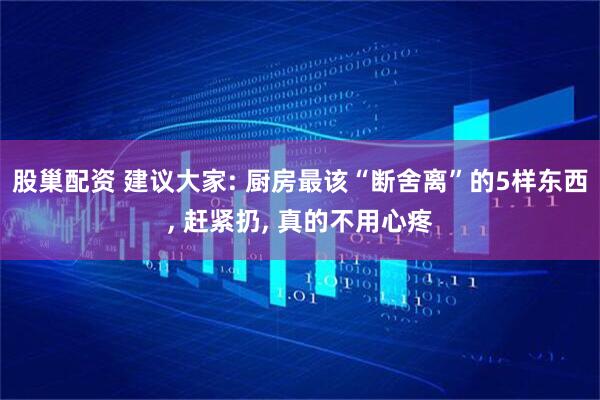 股巢配资 建议大家: 厨房最该“断舍离”的5样东西, 赶紧扔, 真的不用心疼