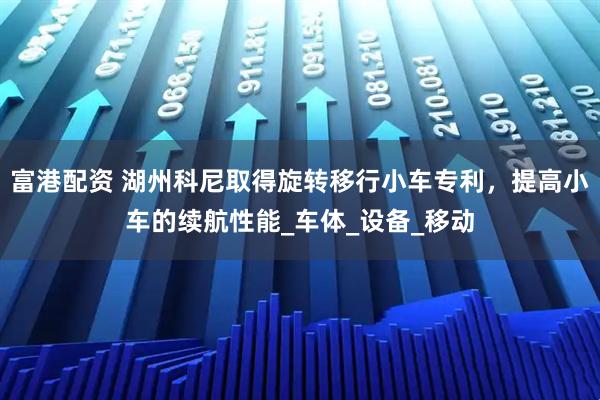 富港配资 湖州科尼取得旋转移行小车专利，提高小车的续航性能_车体_设备_移动