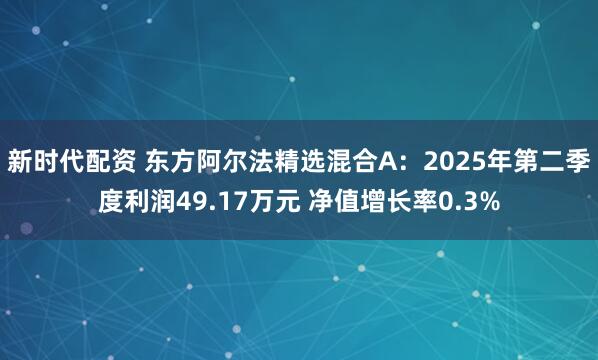 新时代配资 东方阿尔法精选混合A：2025年第二季度利润49.17万元 净值增长率0.3%