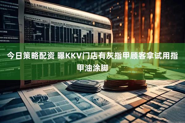 今日策略配资 曝KKV门店有灰指甲顾客拿试用指甲油涂脚