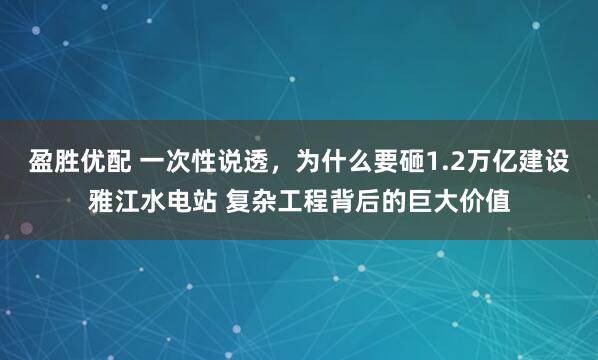 盈胜优配 一次性说透，为什么要砸1.2万亿建设雅江水电站 复杂工程背后的巨大价值