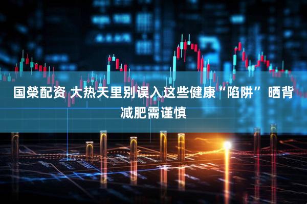 国榮配资 大热天里别误入这些健康“陷阱” 晒背减肥需谨慎
