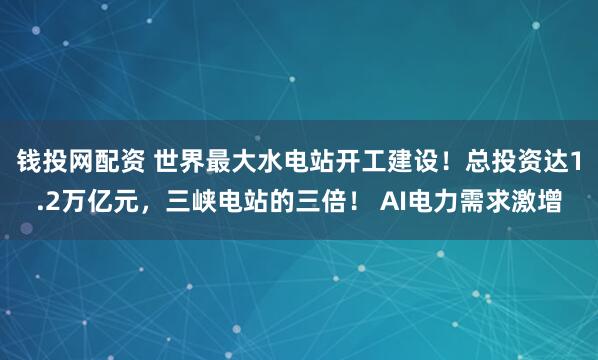 钱投网配资 世界最大水电站开工建设！总投资达1.2万亿元，三峡电站的三倍！ AI电力需求激增