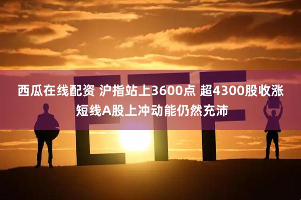 西瓜在线配资 沪指站上3600点 超4300股收涨 短线A股上冲动能仍然充沛