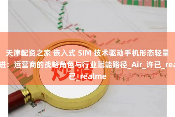 天津配资之家 嵌入式 SIM 技术驱动手机形态轻量化演进：运营商的战略角色与行业赋能路径_Air_许已_realme