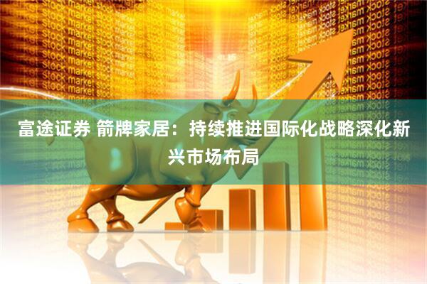 富途证券 箭牌家居：持续推进国际化战略深化新兴市场布局
