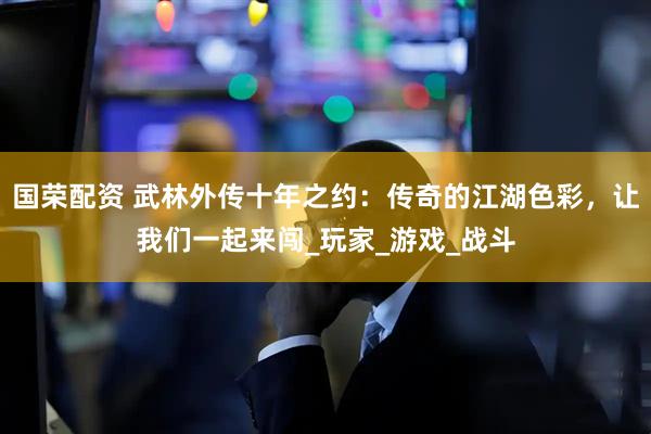 国荣配资 武林外传十年之约：传奇的江湖色彩，让我们一起来闯_玩家_游戏_战斗