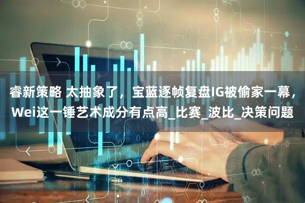 睿新策略 太抽象了，宝蓝逐帧复盘IG被偷家一幕，Wei这一锤艺术成分有点高_比赛_波比_决策问题