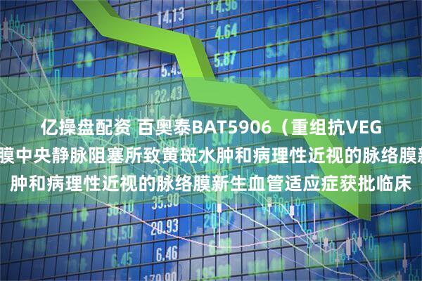 亿操盘配资 百奥泰BAT5906（重组抗VEGF人源化单抗）新增视网膜中央静脉阻塞所致黄斑水肿和病理性近视的脉络膜新生血管适应症获批临床