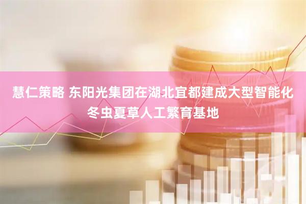 慧仁策略 东阳光集团在湖北宜都建成大型智能化冬虫夏草人工繁育基地