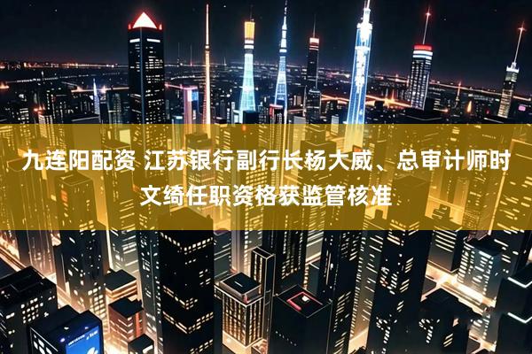 九连阳配资 江苏银行副行长杨大威、总审计师时文绮任职资格获监管核准