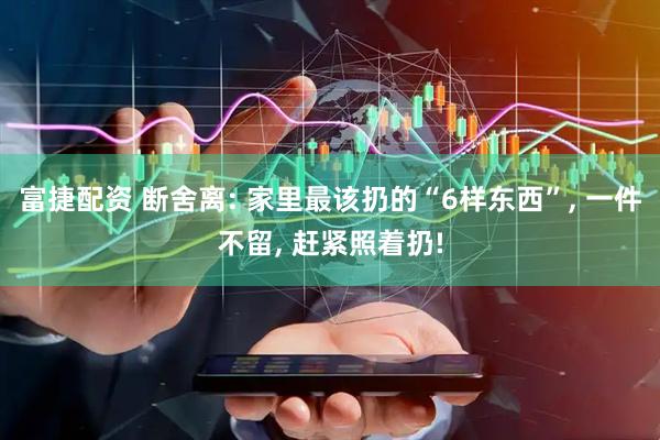 富捷配资 断舍离: 家里最该扔的“6样东西”, 一件不留, 赶紧照着扔!