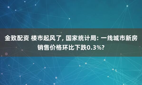 金致配资 楼市起风了, 国家统计局: 一线城市新房销售价格环比下跌0.3%?