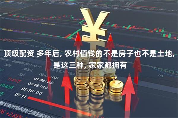 顶级配资 多年后, 农村值钱的不是房子也不是土地, 是这三种, 家家都拥有