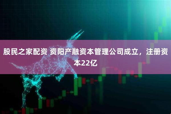 股民之家配资 资阳产融资本管理公司成立，注册资本22亿