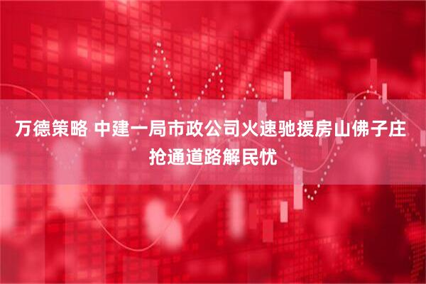 万德策略 中建一局市政公司火速驰援房山佛子庄 抢通道路解民忧